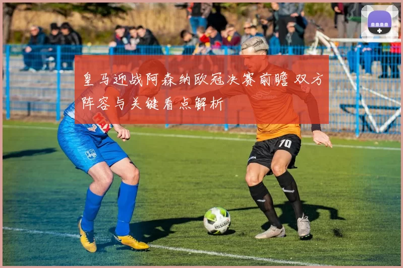 皇马迎战阿森纳欧冠决赛前瞻 双方阵容与关键看点解析