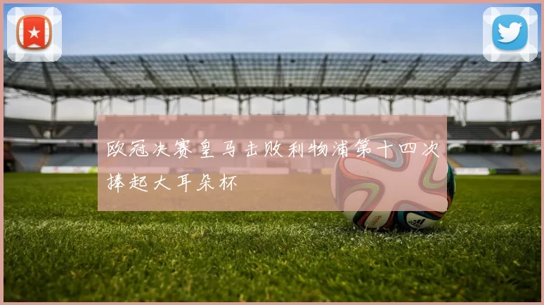 欧冠决赛皇马击败利物浦第十四次捧起大耳朵杯