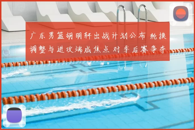 广东男篮胡明轩出战计划公布 轮换调整与进攻端成焦点 对季后赛争夺影响