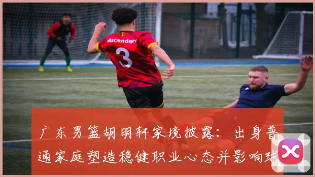 广东男篮胡明轩家境披露：出身普通家庭塑造稳健职业心态并影响球队轮换