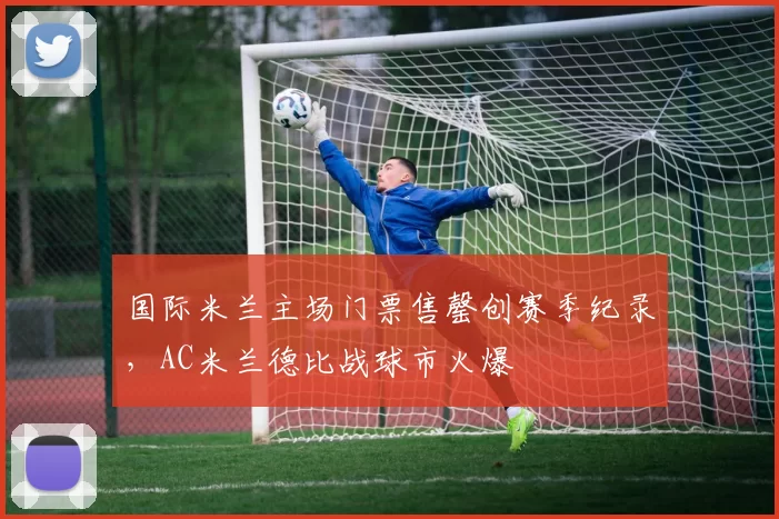 国际米兰主场门票售罄创赛季纪录，AC米兰德比战球市火爆