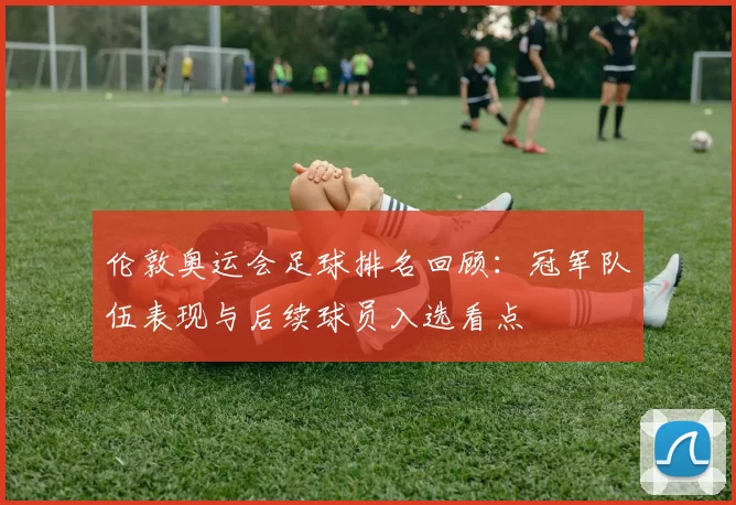 伦敦奥运会足球排名回顾:冠军队伍表现与后续球员入选看点