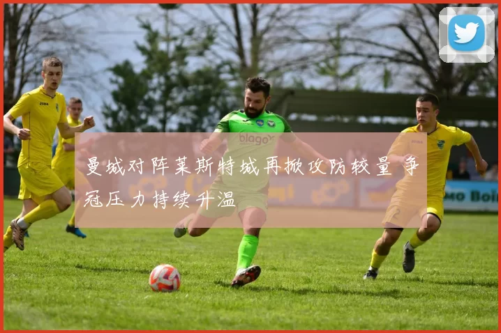 曼城对阵莱斯特城再掀攻防较量 争冠压力持续升温