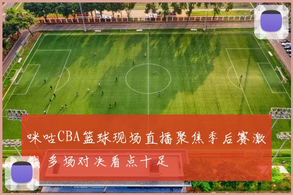 咪咕CBA篮球现场直播聚焦季后赛激战 多场对决看点十足