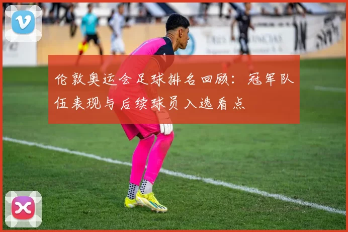 伦敦奥运会足球排名回顾:冠军队伍表现与后续球员入选看点