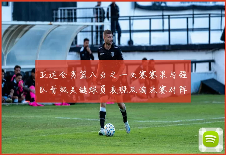 亚运会男篮八分之一决赛赛果与强队晋级关键球员表现及淘汰赛对阵前瞻