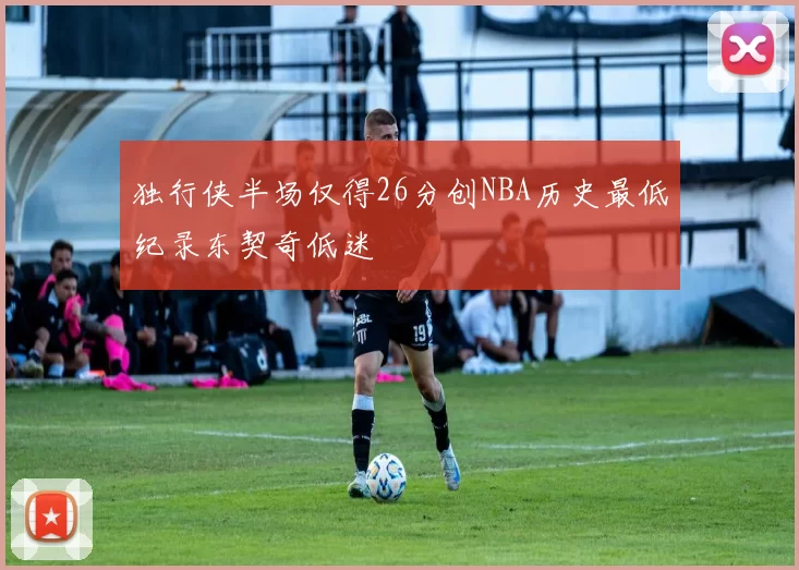 独行侠半场仅得26分创NBA历史最低纪录东契奇低迷