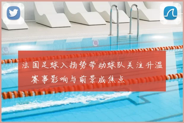 法国足球入扬势带动球队关注升温 赛事影响与前景成焦点