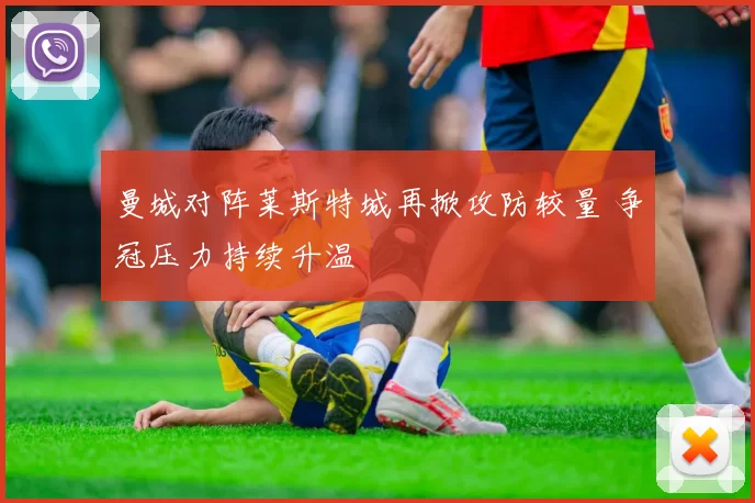 曼城对阵莱斯特城再掀攻防较量 争冠压力持续升温