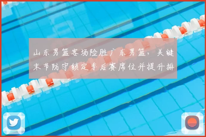 山东男篮客场险胜广东男篮，关键末节防守锁定季后赛席位并提升排名