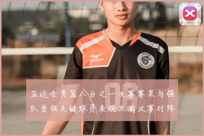 亚运会男篮八分之一决赛赛果与强队晋级关键球员表现及淘汰赛对阵前瞻