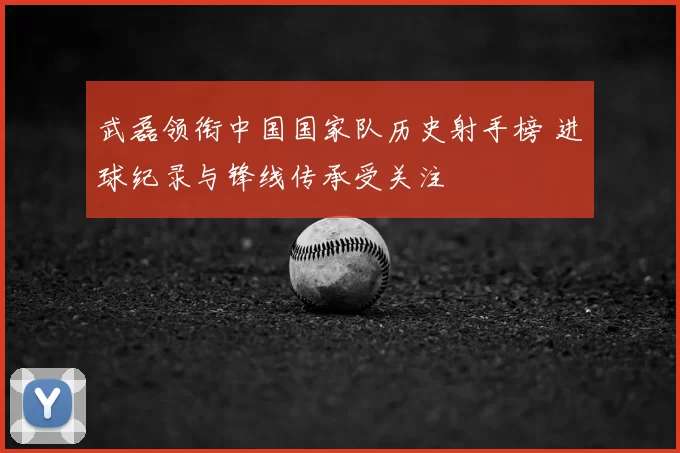 武磊领衔中国国家队历史射手榜 进球纪录与锋线传承受关注