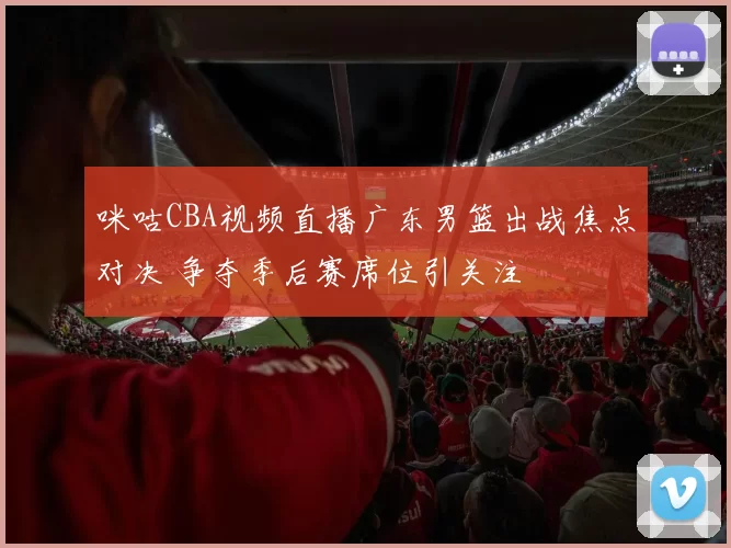 咪咕CBA视频直播广东男篮出战焦点对决 争夺季后赛席位引关注
