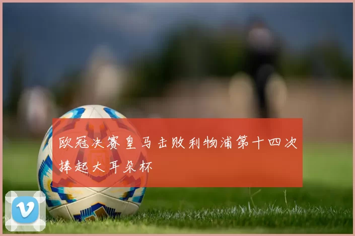 欧冠决赛皇马击败利物浦第十四次捧起大耳朵杯