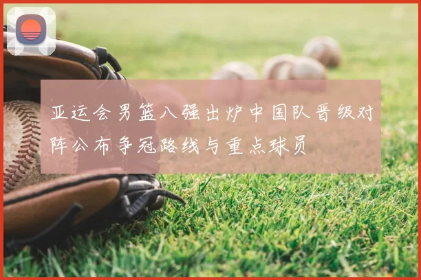 亚运会男篮八强出炉中国队晋级对阵公布争冠路线与重点球员