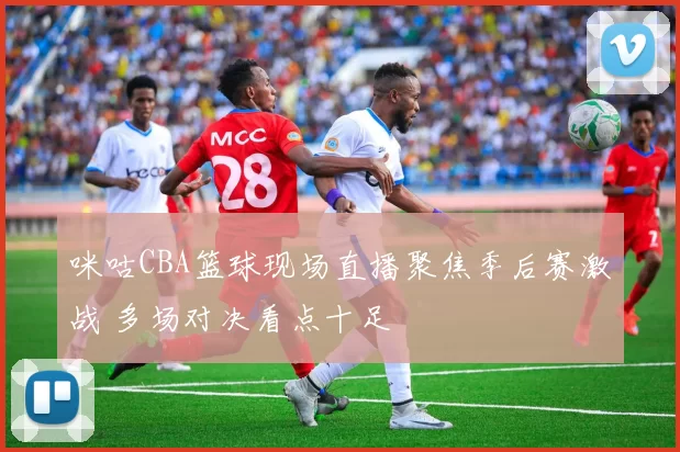 咪咕CBA篮球现场直播聚焦季后赛激战 多场对决看点十足