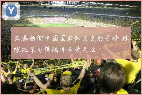 武磊领衔中国国家队历史射手榜 进球纪录与锋线传承受关注