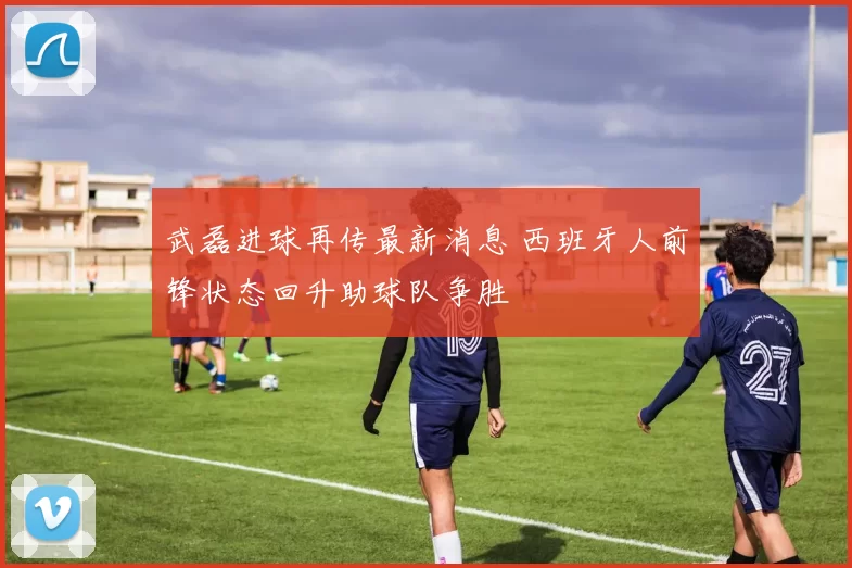 武磊进球再传最新消息 西班牙人前锋状态回升助球队争胜