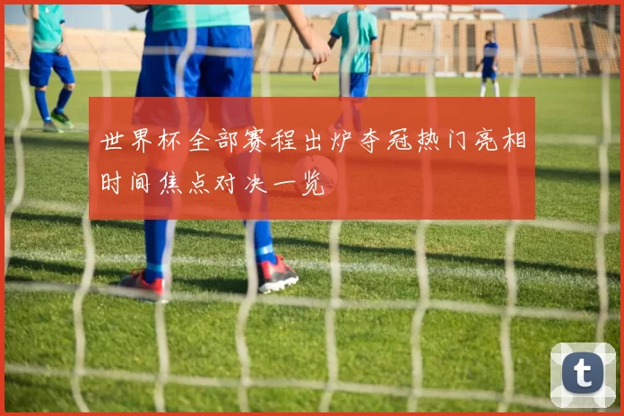 世界杯全部赛程出炉夺冠热门亮相时间焦点对决一览