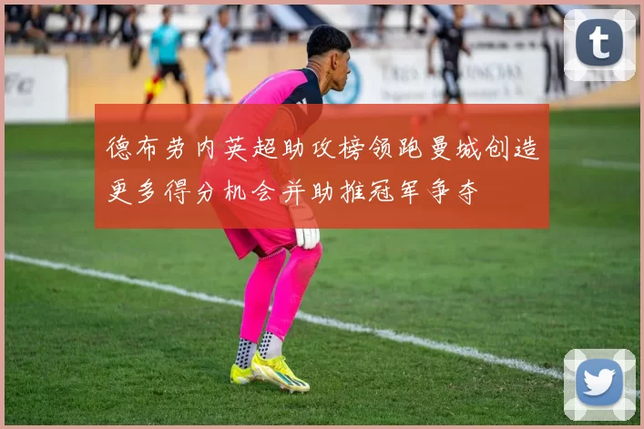 德布劳内英超助攻榜领跑曼城创造更多得分机会并助推冠军争夺