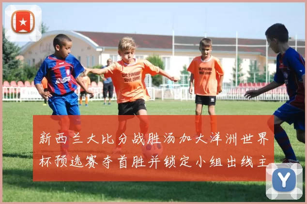 新西兰大比分战胜汤加大洋洲世界杯预选赛夺首胜并锁定小组出线主动权