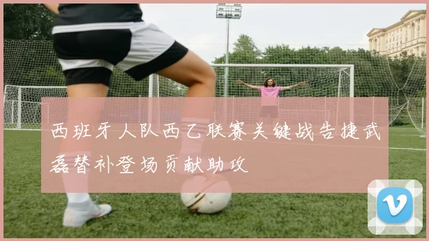 西班牙人队西乙联赛关键战告捷武磊替补登场贡献助攻