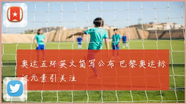 奥运五环英文简写公布 巴黎奥运标识元素引关注