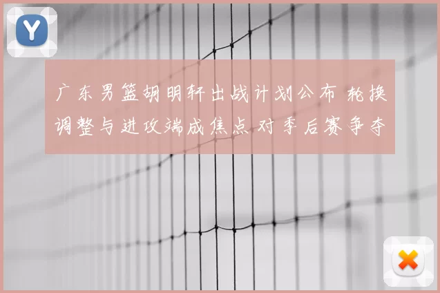广东男篮胡明轩出战计划公布 轮换调整与进攻端成焦点 对季后赛争夺影响