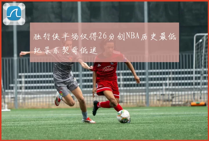 独行侠半场仅得26分创NBA历史最低纪录东契奇低迷